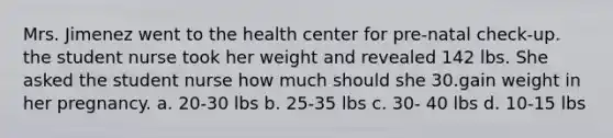 Mrs. Jimenez went to the health center for pre-natal check-up. the student nurse took her weight and revealed 142 lbs. She asked the student nurse how much should she 30.gain weight in her pregnancy. a. 20-30 lbs b. 25-35 lbs c. 30- 40 lbs d. 10-15 lbs