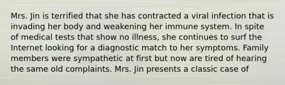 Mrs. Jin is terrified that she has contracted a viral infection that is invading her body and weakening her immune system. In spite of medical tests that show no illness, she continues to surf the Internet looking for a diagnostic match to her symptoms. Family members were sympathetic at first but now are tired of hearing the same old complaints. Mrs. Jin presents a classic case of