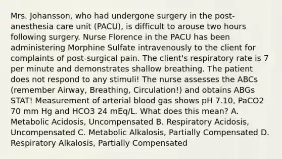 Mrs. Johansson, who had undergone surgery in the post-anesthesia care unit (PACU), is difficult to arouse two hours following surgery. Nurse Florence in the PACU has been administering Morphine Sulfate intravenously to the client for complaints of post-surgical pain. The client's respiratory rate is 7 per minute and demonstrates shallow breathing. The patient does not respond to any stimuli! The nurse assesses the ABCs (remember Airway, Breathing, Circulation!) and obtains ABGs STAT! Measurement of arterial blood gas shows pH 7.10, PaCO2 70 mm Hg and HCO3 24 mEq/L. What does this mean? A. Metabolic Acidosis, Uncompensated B. Respiratory Acidosis, Uncompensated C. Metabolic Alkalosis, Partially Compensated D. Respiratory Alkalosis, Partially Compensated