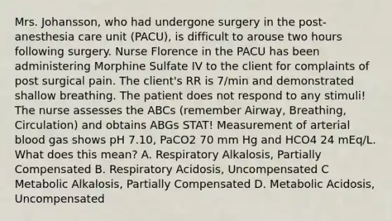 Mrs. Johansson, who had undergone surgery in the post-anesthesia care unit (PACU), is difficult to arouse two hours following surgery. Nurse Florence in the PACU has been administering Morphine Sulfate IV to the client for complaints of post surgical pain. The client's RR is 7/min and demonstrated shallow breathing. The patient does not respond to any stimuli! The nurse assesses the ABCs (remember Airway, Breathing, Circulation) and obtains ABGs STAT! Measurement of arterial blood gas shows pH 7.10, PaCO2 70 mm Hg and HCO4 24 mEq/L. What does this mean? A. Respiratory Alkalosis, Partially Compensated B. Respiratory Acidosis, Uncompensated C Metabolic Alkalosis, Partially Compensated D. Metabolic Acidosis, Uncompensated