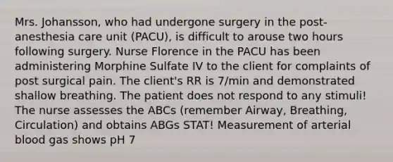 Mrs. Johansson, who had undergone surgery in the post-anesthesia care unit (PACU), is difficult to arouse two hours following surgery. Nurse Florence in the PACU has been administering Morphine Sulfate IV to the client for complaints of post surgical pain. The client's RR is 7/min and demonstrated shallow breathing. The patient does not respond to any stimuli! The nurse assesses the ABCs (remember Airway, Breathing, Circulation) and obtains ABGs STAT! Measurement of arterial blood gas shows pH 7