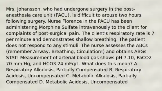 Mrs. Johansson, who had undergone surgery in the post-anesthesia care unit (PACU), is difficult to arouse two hours following surgery. Nurse Florence in the PACU has been administering Morphine Sulfate intravenously to the client for complaints of post-surgical pain. The client's respiratory rate is 7 per minute and demonstrates shallow breathing. The patient does not respond to any stimuli. The nurse assesses the ABCs (remember Airway, Breathing, Circulation!) and obtains ABGs STAT! Measurement of arterial blood gas shows pH 7.10, PaCO2 70 mm Hg, and HCO3 24 mEq/L. What does this mean? A. Respiratory Alkalosis, Partially Compensated B. Respiratory Acidosis, Uncompensated C. Metabolic Alkalosis, Partially Compensated D. Metabolic Acidosis, Uncompensated