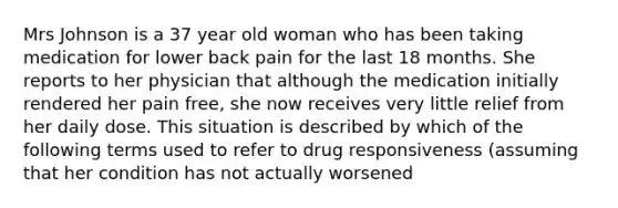 Mrs Johnson is a 37 year old woman who has been taking medication for lower back pain for the last 18 months. She reports to her physician that although the medication initially rendered her pain free, she now receives very little relief from her daily dose. This situation is described by which of the following terms used to refer to drug responsiveness (assuming that her condition has not actually worsened