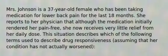 Mrs. Johnson is a 37-year-old female who has been taking medication for lower back pain for the last 18 months. She reports to her physician that although the medication initially rendered her pain-free, she now receives very little relief from her daily dose. This situation describes which of the following terms used to describe drug responsiveness (assuming that her condition has not actually worsened):