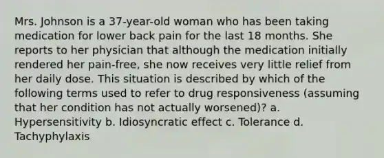 Mrs. Johnson is a 37-year-old woman who has been taking medication for lower back pain for the last 18 months. She reports to her physician that although the medication initially rendered her pain-free, she now receives very little relief from her daily dose. This situation is described by which of the following terms used to refer to drug responsiveness (assuming that her condition has not actually worsened)? a. Hypersensitivity b. Idiosyncratic effect c. Tolerance d. Tachyphylaxis