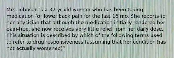 Mrs. Johnson is a 37-yr-old woman who has been taking medication for lower back pain for the last 18 mo. She reports to her physician that although the medication initially rendered her pain-free, she now receives very little relief from her daily dose. This situation is described by which of the following terms used to refer to drug responsiveness (assuming that her condition has not actually worsened)?