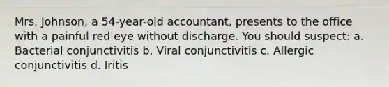 Mrs. Johnson, a 54-year-old accountant, presents to the office with a painful red eye without discharge. You should suspect: a. Bacterial conjunctivitis b. Viral conjunctivitis c. Allergic conjunctivitis d. Iritis