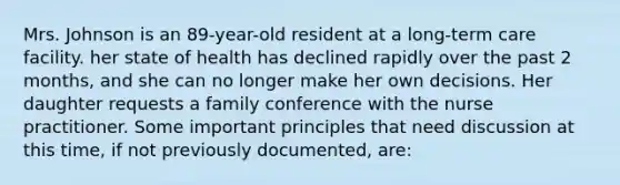 Mrs. Johnson is an 89-year-old resident at a long-term care facility. her state of health has declined rapidly over the past 2 months, and she can no longer make her own decisions. Her daughter requests a family conference with the nurse practitioner. Some important principles that need discussion at this time, if not previously documented, are: