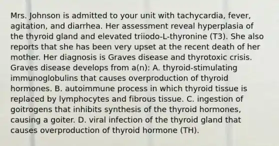 Mrs. Johnson is admitted to your unit with tachycardia, fever, agitation, and diarrhea. Her assessment reveal hyperplasia of the thyroid gland and elevated triiodo-L-thyronine (T3). She also reports that she has been very upset at the recent death of her mother. Her diagnosis is Graves disease and thyrotoxic crisis. Graves disease develops from a(n): A. thyroid-stimulating immunoglobulins that causes overproduction of thyroid hormones. B. autoimmune process in which thyroid tissue is replaced by lymphocytes and fibrous tissue. C. ingestion of goitrogens that inhibits synthesis of the thyroid hormones, causing a goiter. D. viral infection of the thyroid gland that causes overproduction of thyroid hormone (TH).