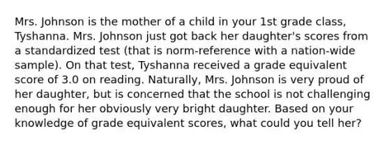 Mrs. Johnson is the mother of a child in your 1st grade class, Tyshanna. Mrs. Johnson just got back her daughter's scores from a standardized test (that is norm-reference with a nation-wide sample). On that test, Tyshanna received a grade equivalent score of 3.0 on reading. Naturally, Mrs. Johnson is very proud of her daughter, but is concerned that the school is not challenging enough for her obviously very bright daughter. Based on your knowledge of grade equivalent scores, what could you tell her?