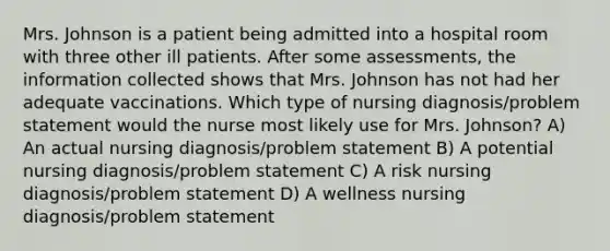 Mrs. Johnson is a patient being admitted into a hospital room with three other ill patients. After some assessments, the information collected shows that Mrs. Johnson has not had her adequate vaccinations. Which type of nursing diagnosis/problem statement would the nurse most likely use for Mrs. Johnson? A) An actual nursing diagnosis/problem statement B) A potential nursing diagnosis/problem statement C) A risk nursing diagnosis/problem statement D) A wellness nursing diagnosis/problem statement