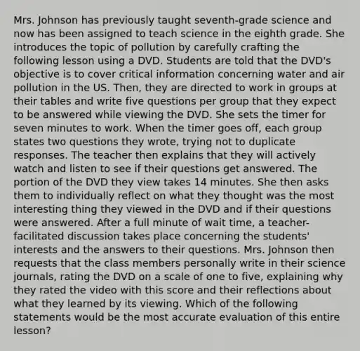 Mrs. Johnson has previously taught seventh-grade science and now has been assigned to teach science in the eighth grade. She introduces the topic of pollution by carefully crafting the following lesson using a DVD. Students are told that the DVD's objective is to cover critical information concerning water and air pollution in the US. Then, they are directed to work in groups at their tables and write five questions per group that they expect to be answered while viewing the DVD. She sets the timer for seven minutes to work. When the timer goes off, each group states two questions they wrote, trying not to duplicate responses. The teacher then explains that they will actively watch and listen to see if their questions get answered. The portion of the DVD they view takes 14 minutes. She then asks them to individually reflect on what they thought was the most interesting thing they viewed in the DVD and if their questions were answered. After a full minute of wait time, a teacher-facilitated discussion takes place concerning the students' interests and the answers to their questions. Mrs. Johnson then requests that the class members personally write in their science journals, rating the DVD on a scale of one to five, explaining why they rated the video with this score and their reflections about what they learned by its viewing. Which of the following statements would be the most accurate evaluation of this entire lesson?