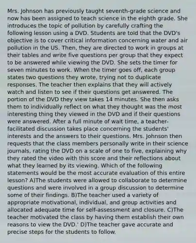 Mrs. Johnson has previously taught seventh-grade science and now has been assigned to teach science in the eighth grade. She introduces the topic of pollution by carefully crafting the following lesson using a DVD. Students are told that the DVD's objective is to cover critical information concerning water and air pollution in the US. Then, they are directed to work in groups at their tables and write five questions per group that they expect to be answered while viewing the DVD. She sets the timer for seven minutes to work. When the timer goes off, each group states two questions they wrote, trying not to duplicate responses. The teacher then explains that they will actively watch and listen to see if their questions get answered. The portion of the DVD they view takes 14 minutes. She then asks them to individually reflect on what they thought was the most interesting thing they viewed in the DVD and if their questions were answered. After a full minute of wait time, a teacher-facilitated discussion takes place concerning the students' interests and the answers to their questions. Mrs. Johnson then requests that the class members personally write in their science journals, rating the DVD on a scale of one to five, explaining why they rated the video with this score and their reflections about what they learned by its viewing. Which of the following statements would be the most accurate evaluation of this entire lesson? A)The students were allowed to collaborate to determine questions and were involved in a group discussion to determine some of their findings. B)The teacher used a variety of appropriate motivational, individual, and group activities and allocated adequate time for self-assessment and closure. C)The teacher motivated the class by having them establish their own reasons to view the DVD.' D)The teacher gave accurate and precise steps for the students to follow.