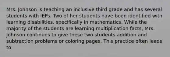 Mrs. Johnson is teaching an inclusive third grade and has several students with IEPs. Two of her students have been identified with learning disabilities, specifically in mathematics. While the majority of the students are learning multiplication facts, Mrs. Johnson continues to give these two students addition and subtraction problems or coloring pages. This practice often leads to