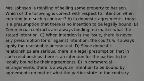 Mrs. Johnson is thinking of selling some property to her son. Which of the following is correct with respect to intention when entering into such a contract? A) In domestic agreements, there is a presumption that there is no intention to be legally bound. B) Commercial contracts are always binding, no matter what the stated intention. C) When intention is the issue, there is never any presumption for or against intention; the courts will always apply the reasonable person test. D) Since domestic relationships are serious, there is a legal presumption that in such relationships there is an intention for the parties to be legally bound by their agreements. E) In commercial arrangements, there is always an intention to be bound by agreements no matter what the parties state to the contrary.