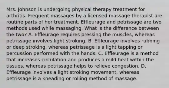 Mrs. Johnson is undergoing physical therapy treatment for arthritis. Frequent massages by a licensed massage therapist are routine parts of her treatment. Effleurage and petrissage are two methods used while massaging. What is the difference between the​ two? A. Effleurage requires pressing the​ muscles, whereas petrissage involves light stroking. B. Effleurage involves rubbing or deep​ stroking, whereas petrissage is a light tapping or percussion performed with the hands. C. Effleurage is a method that increases circulation and produces a mild heat within the​ tissues, whereas petrissage helps to relieve congestion. D. Effleurage involves a light stroking​ movement, whereas petrissage is a kneading or rolling method of massage.