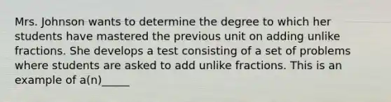 Mrs. Johnson wants to determine the degree to which her students have mastered the previous unit on adding unlike fractions. She develops a test consisting of a set of problems where students are asked to add unlike fractions. This is an example of a(n)_____