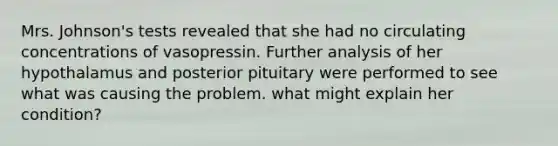 Mrs. Johnson's tests revealed that she had no circulating concentrations of vasopressin. Further analysis of her hypothalamus and posterior pituitary were performed to see what was causing the problem. what might explain her condition?