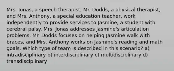 Mrs. Jonas, a speech therapist, Mr. Dodds, a physical therapist, and Mrs. Anthony, a special education teacher, work independently to provide services to Jasmine, a student with cerebral palsy. Mrs. Jonas addresses Jasmine's articulation problems, Mr. Dodds focuses on helping Jasmine walk with braces, and Mrs. Anthony works on Jasmine's reading and math goals. Which type of team is described in this scenario? a) intradisciplinary b) interdisciplinary c) multidisciplinary d) transdisciplinary