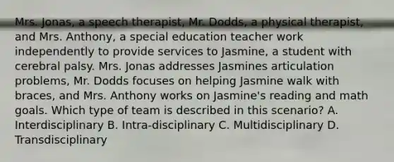 Mrs. Jonas, a speech therapist, Mr. Dodds, a physical therapist, and Mrs. Anthony, a special education teacher work independently to provide services to Jasmine, a student with cerebral palsy. Mrs. Jonas addresses Jasmines articulation problems, Mr. Dodds focuses on helping Jasmine walk with braces, and Mrs. Anthony works on Jasmine's reading and math goals. Which type of team is described in this scenario? A. Interdisciplinary B. Intra-disciplinary C. Multidisciplinary D. Transdisciplinary