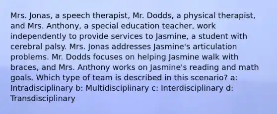 Mrs. Jonas, a speech therapist, Mr. Dodds, a physical therapist, and Mrs. Anthony, a special education teacher, work independently to provide services to Jasmine, a student with cerebral palsy. Mrs. Jonas addresses Jasmine's articulation problems. Mr. Dodds focuses on helping Jasmine walk with braces, and Mrs. Anthony works on Jasmine's reading and math goals. Which type of team is described in this scenario? a: Intradisciplinary b: Multidisciplinary c: Interdisciplinary d: Transdisciplinary