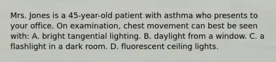 Mrs. Jones is a 45-year-old patient with asthma who presents to your office. On examination, chest movement can best be seen with: A. bright tangential lighting. B. daylight from a window. C. a flashlight in a dark room. D. fluorescent ceiling lights.