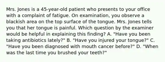 Mrs. Jones is a 45-year-old patient who presents to your office with a complaint of fatigue. On examination, you observe a blackish area on the top surface of the tongue. Mrs. Jones tells you that her tongue is painful. Which question by the examiner would be helpful in explaining this finding? A. "Have you been taking antibiotics lately?" B. "Have you injured your tongue?" C. "Have you been diagnosed with mouth cancer before?" D. "When was the last time you brushed your teeth?"