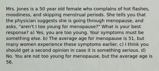 Mrs. Jones is a 50 year old female who complains of hot flashes, moodiness, and skipping menstrual periods. She tells you that the physician suggests she is going through menopause, and asks, "aren't I too young for menopause?" What is your best response? a) Yes, you are too young. Your symptoms must be something else. b) The average age for menopause is 51, but many women experience these symptoms earlier. c) I think you should get a second opinion in case it is something serious. d) No. You are not too young for menopause, but the average age is 56.