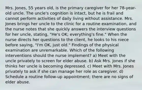 Mrs. Jones, 55 years old, is the primary caregiver for her 78-year-old uncle. The uncle's cognition is intact, but he is frail and cannot perform activities of daily living without assistance. Mrs. Jones brings her uncle to the clinic for a routine examination, and the nurse notes that she quickly answers the interview questions for her uncle, stating, "He's OK; everything's fine." When the nurse directs her questions to the client, he looks to his niece before saying, "I'm OK, just old." Findings of the physical examination are unremarkable. Which of the following interventions should the nurse implement? a) Meet with the uncle privately to screen for elder abuse. b) Ask Mrs. Jones if she thinks her uncle is becoming depressed. c) Meet with Mrs. Jones privately to ask if she can manage her role as caregiver. d) Schedule a routine follow-up appointment; there are no signs of elder abuse.