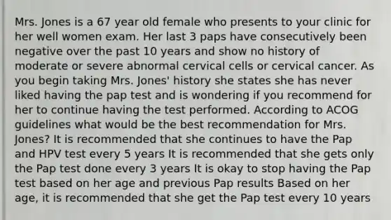 Mrs. Jones is a 67 year old female who presents to your clinic for her well women exam. Her last 3 paps have consecutively been negative over the past 10 years and show no history of moderate or severe abnormal cervical cells or cervical cancer. As you begin taking Mrs. Jones' history she states she has never liked having the pap test and is wondering if you recommend for her to continue having the test performed. According to ACOG guidelines what would be the best recommendation for Mrs. Jones? It is recommended that she continues to have the Pap and HPV test every 5 years It is recommended that she gets only the Pap test done every 3 years It is okay to stop having the Pap test based on her age and previous Pap results Based on her age, it is recommended that she get the Pap test every 10 years