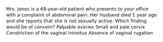 Mrs. Jones is a 68-year-old patient who presents to your office with a complaint of abdominal pain. Her husband died 1 year ago and she reports that she is not sexually active. Which finding would be of concern? Palpable ovaries Small and pale cervix Constriction of the vaginal introitus Absence of vaginal rugation