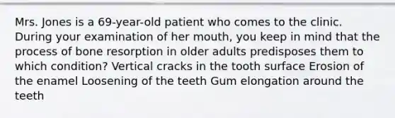 Mrs. Jones is a 69-year-old patient who comes to the clinic. During your examination of her mouth, you keep in mind that the process of bone resorption in older adults predisposes them to which condition? Vertical cracks in the tooth surface Erosion of the enamel Loosening of the teeth Gum elongation around the teeth