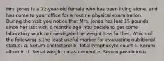 Mrs. Jones is a 72-year-old female who has been living alone, and has come to your office for a routine physical examination. During the visit you notice that Mrs. Jones has lost 15 pounds since her last visit 6 months ago. You decide to get some laboratory work to investigate the weight loss further. Which of the following is the least useful marker for evaluating nutritional status? a. Serum cholesterol b. Total lymphocyte count c. Serum albumin d. Serial weight measurement e. Serum prealbumin