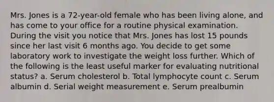 Mrs. Jones is a 72-year-old female who has been living alone, and has come to your office for a routine physical examination. During the visit you notice that Mrs. Jones has lost 15 pounds since her last visit 6 months ago. You decide to get some laboratory work to investigate the weight loss further. Which of the following is the least useful marker for evaluating nutritional status? a. Serum cholesterol b. Total lymphocyte count c. Serum albumin d. Serial weight measurement e. Serum prealbumin