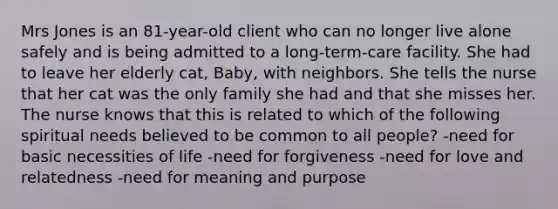 Mrs Jones is an 81-year-old client who can no longer live alone safely and is being admitted to a long-term-care facility. She had to leave her elderly cat, Baby, with neighbors. She tells the nurse that her cat was the only family she had and that she misses her. The nurse knows that this is related to which of the following spiritual needs believed to be common to all people? -need for basic necessities of life -need for forgiveness -need for love and relatedness -need for meaning and purpose