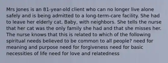 Mrs Jones is an 81-year-old client who can no longer live alone safely and is being admitted to a long-term-care facility. She had to leave her elderly cat, Baby, with neighbors. She tells the nurse that her cat was the only family she had and that she misses her. The nurse knows that this is related to which of the following spiritual needs believed to be common to all people? need for meaning and purpose need for forgiveness need for basic necessities of life need for love and relatedness