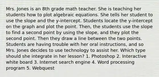 Mrs. Jones is an 8th grade math teacher. She is teaching her students how to plot algebraic equations. She tells her student to use the slope and the y-intercept. Students locate the y-intercept on the graph and plot the point. Then, the students use the slope to find a second point by using the slope, and they plot the second point. Then they draw a line between the two points. Students are having trouble with her oral instructions, and so Mrs. Jones decides to use technology to assist her. Which type should she integrate in her lesson? 1. Photoshop 2. Interactive white board 3. Internet search engine 4. Word processing program 5. Webquest