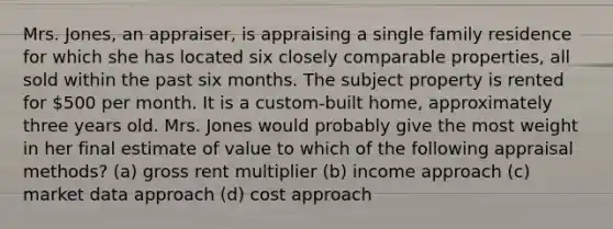 Mrs. Jones, an appraiser, is appraising a single family residence for which she has located six closely comparable properties, all sold within the past six months. The subject property is rented for 500 per month. It is a custom-built home, approximately three years old. Mrs. Jones would probably give the most weight in her final estimate of value to which of the following appraisal methods? (a) gross rent multiplier (b) income approach (c) market data approach (d) cost approach