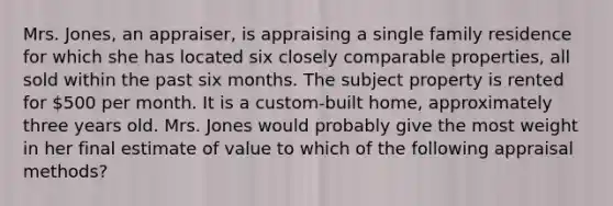 Mrs. Jones, an appraiser, is appraising a single family residence for which she has located six closely comparable properties, all sold within the past six months. The subject property is rented for 500 per month. It is a custom-built home, approximately three years old. Mrs. Jones would probably give the most weight in her final estimate of value to which of the following appraisal methods?