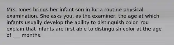 Mrs. Jones brings her infant son in for a routine physical examination. She asks you, as the examiner, the age at which infants usually develop the ability to distinguish color. You explain that infants are first able to distinguish color at the age of ___ months.