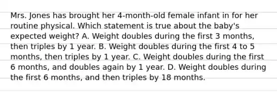 Mrs. Jones has brought her 4-month-old female infant in for her routine physical. Which statement is true about the baby's expected weight? A. Weight doubles during the first 3 months, then triples by 1 year. B. Weight doubles during the first 4 to 5 months, then triples by 1 year. C. Weight doubles during the first 6 months, and doubles again by 1 year. D. Weight doubles during the first 6 months, and then triples by 18 months.