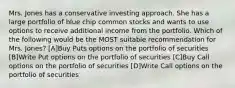 Mrs. Jones has a conservative investing approach. She has a large portfolio of blue chip common stocks and wants to use options to receive additional income from the portfolio. Which of the following would be the MOST suitable recommendation for Mrs. Jones? [A]Buy Puts options on the portfolio of securities [B]Write Put options on the portfolio of securities [C]Buy Call options on the portfolio of securities [D]Write Call options on the portfolio of securities