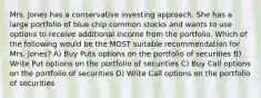 Mrs. Jones has a conservative investing approach. She has a large portfolio of blue chip common stocks and wants to use options to receive additional income from the portfolio. Which of the following would be the MOST suitable recommendation for Mrs. Jones? A) Buy Puts options on the portfolio of securities B) Write Put options on the portfolio of securities C) Buy Call options on the portfolio of securities D) Write Call options on the portfolio of securities