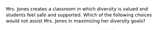 Mrs. Jones creates a classroom in which diversity is valued and students feel safe and supported. Which of the following choices would not assist Mrs. Jones in maximizing her diversity goals?