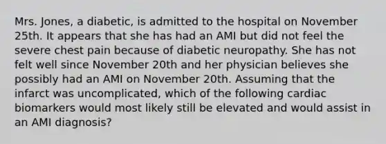 Mrs. Jones, a diabetic, is admitted to the hospital on November 25th. It appears that she has had an AMI but did not feel the severe chest pain because of diabetic neuropathy. She has not felt well since November 20th and her physician believes she possibly had an AMI on November 20th. Assuming that the infarct was uncomplicated, which of the following cardiac biomarkers would most likely still be elevated and would assist in an AMI diagnosis?