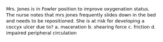 Mrs. Jones is in Fowler position to improve oxygenation status. The nurse notes that mrs jones frequently slides down in the bed and needs to be repositioned. She is at risk for developing a coccyx ulcer due to? a. maceration b. shearing force c. friction d. impaired peripheral circulation