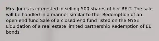 Mrs. Jones is interested in selling 500 shares of her REIT. The sale will be handled in a manner similar to the: Redemption of an open-end fund Sale of a closed-end fund listed on the NYSE Liquidation of a real estate limited partnership Redemption of EE bonds