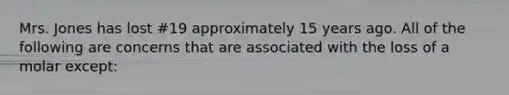 Mrs. Jones has lost #19 approximately 15 years ago. All of the following are concerns that are associated with the loss of a molar except: