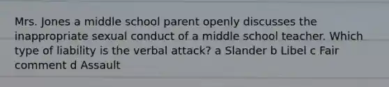 Mrs. Jones a middle school parent openly discusses the inappropriate sexual conduct of a middle school teacher. Which type of liability is the verbal attack? a Slander b Libel c Fair comment d Assault