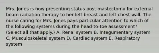 Mrs. Jones is now presenting status post mastectomy for external beam radiation therapy to her left breast and left chest wall. The nurse caring for Mrs. Jones pays particular attention to which of the following systems during the head-to-toe assessment? (Select all that apply.) A. Renal system B. Integumentary system C. Musculoskeletal system D. Cardiac system E. Respiratory system